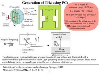 !11
terahertzfrequencies,thevaluesofcapacitanceC,andtheinductan
small(ontheorderofpicofaradandpicohenry).ThePCantennaco
electrodesthatarecoatedonasemi-insulatingsemiconductorsubstr
gap)betweenthetwoelectrodes[3].Thesubstratebeingsemi-insul
thegaparea,theelectricenergyisstoredinthisgaparea[3].Th
withadcvoltageandilluminatedwithafemtosecondlaserpulsew
gap,generatingphoto-excitedchargecarriers.Thesephotoexcited
acceleratedunderthebiasﬁeld(Eb=Vb
D
,whereVbisthebiasvolt
ofthePCgap)producingaphotocurrent[30].Thistransientcurre
ultra-shortpulseofelectromagneticradiation(THzradiation).Ther
theTHzelectricﬁeldamplitudeandthephotocurrentisgiveninequa
Figure3.7.Geometricalparametersoftheantenn
W is width of
antenna( range 10-20 µm)
L is length (30 − 50 µm)
D is gap between two electrodes
(5-10 µm)
The gap area is the active area with
laser excitation and that is where
THz wave generation and
detection occurs.
1

√LC
𝝎=
Angular frequency
3.7. In our practical experimentation we use a PC antenna with the following dimensions,
the PC gap D, of 10 µm, antenna width W, of 20 µm, and antenna length L, of 40 µm for
the Photoconductive switch [31].
A typical PC switch Figure 3.8, has a bias voltage and a load resistor connected in series
with a semiconductor. When laser light illuminates the PC antenna, the photons generate
free electron carriers and holes [2]. However, for this laser light to generate photoinduced
free carriers from the substrate, it must have enough photon energy, that means for gen-
eration to occur, the excitation optical pulse should have photon energy higher than the
band gap of the substrate [3]. The increase in the number of free carriers and holes results
Figure 3.8. Photoconductive switch [2].
in the photoconductivity of the antenna [2].
In the generation and detection of THz radiation, the switching action of the PC antenna
is vital, and should be in the subpicosecond time range. Low-temperature grown gallium
The electric energy is stored in this gap area and biased with a dc voltage and illuminated with a
femtosecond laser pulse which excites the PC gap, generating photo-excited charge carriers. These photo
excited charge carriers are accelerated under the bias producing a photocurrent
Principles of terahertz, science and technology. Springer, 2009  
Meas. Sci. Technol, 2002, 13, 1739–1745. 
Generation of THz using PC:
 