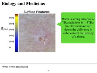 !20
Biology and Medicine:
Water is strong observer of
THz radiations in 1-3THz.
So THz radiation can
detect the difference in
water content and density
of a tissue.
Image Source: teraview.com
 