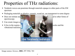 Properties of THz radiations:
• Terahertz waves can penetrate through materials opaque to other parts of the EM
spectrum
• Packaging materials as plastics, ceramic, wood etc. are transparent to some degree
• Does not initiate any changes in chemical structure, as opposed to other forms of
spectroscopy
• Can create images and transmit information
• It lies in the region of rotational transitions of many gas molecules and the
vibrational transition of weak bond.
!6
Image source: Science, 2002, 297 5582, 763
 