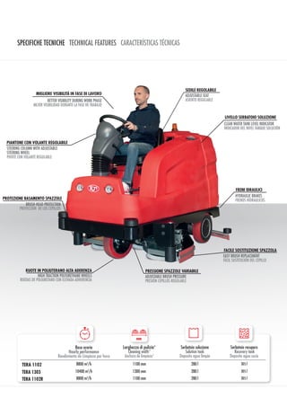SPECIFICHE TECNICHE TECHNICAL FEATURES CARACTERÍSTICAS TÉCNICAS
Resa oraria
Hourly performance
Rendimiento de Limpieza por hora
Larghezza di pulizia*
Cleaning width*
Anchura de limpieza*
Serbatoio soluzione
Solution tank
Deposito agua limpia
Serbatoio recupero
Recovery tank
Deposito agua sucia
TERA 1102 8800 m2
/h 1100 mm 280 l 305 l
TERA 1303 10400 m2
/h 1300 mm 280 l 305 l
TERA 1102R 8800 m2
/h 1100 mm 280 l 305 l
PIANTONE CON VOLANTE REGOLABILE
STEERING COLUMN WITH ADJUSTABLE
STEERING WHEEL
PIVOTE CON VOLANTE REGULABLE
MIGLIORE VISIBILITÀ IN FASE DI LAVORO
PROTEZIONE BASAMENTO SPAZZOLE
BETTER VISIBILITY DURING WORK PHASE
MEJOR VISIBILIDAD DURANTE LA FASE DE TRABAJO
BRUSH HEAD PROTECTION
PROTECCIÓN DE LOS CEPILLOS
RUOTE IN POLIUTERANO ALTA ADERENZA
HIGH TRACTION POLYURETHANE WHEELS
RUEDAS DE POLIURETANO CON ELEVADA ADHERENCIA
FRENI IDRAULICI
HYDRAULIC BRAKES
FRENOS HÍDRAULICOS
SEDILE REGOLABILE
LIVELLO SERBATOIO SOLUZIONE
ADJUSTABLE SEAT
ASIENTO REGULABLE
FACILE SOSTITUZIONE SPAZZOLA
PRESSIONE SPAZZOLE VARIABILE
CLEAN WATER TANK LEVEL INDICATOR
INDICADOR DEL NIVEL TANQUE SOLUCIÓN
EASY BRUSH REPLACEMENT
FÁCIL SUSTITUCIÓN DEL CEPILLO
ADJUSTABLE BRUSH PRESSURE
PRESIÓN CEPILLOS REGULABLE
mm
 