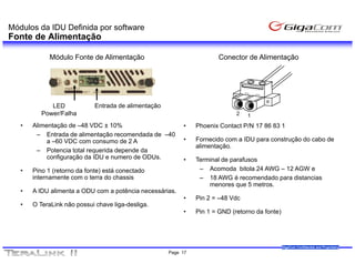 Módulos da IDU Definida por software
Fonte de Alimentação

             Módulo Fonte de Alimentação                                Conector de Alimentação




             LED             Entrada de alimentação
          Power/Falha                                                         2   1
   •   Alimentação de –48 VDC ± 10%                        •    Phoenix Contact P/N 17 86 83 1
        – Entrada de alimentação recomendada de –40
            a –60 VDC com consumo de 2 A                   •    Fornecido com a IDU para construção do cabo de
                                                                alimentação.
        – Potencia total requerida depende da
            configuração da IDU e numero de ODUs.          •    Terminal de parafusos
   •   Pino 1 (retorno da fonte) está conectado                  – Acomoda bitola 24 AWG – 12 AGW e
       internamente com o terra do chassis                       – 18 AWG é recomendado para distancias
                                                                    menores que 5 metros.
   •   A IDU alimenta a ODU com a potência necessárias.
              li   t                tê i         ái
                                                           •    Pin 2 = –48 Vdc
   •   O TeraLink não possui chave liga-desliga.
                                                           •    Pin 1 = GND (retorno da fonte)




                                                                                                 GigaCom Confidential and Proprietary
                                                      Page 17
 