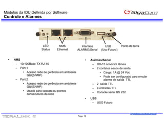 Módulos da IDU Definida por Software
Controle e Alarmes




                         LED        NMS              Interface         USB         Ponto de terra
                        Status     Ethernet        ALARME/Serial    (Uso Futuro)


  •   NMS                                               •    Alarmes/Serial
       – 10/100Base-TX RJ-45                                  – DB-15 conector fêmea
       – Port 1                                               – 2 contatos secos de saída
           • Acesso rede de gerência em ambiente                   • Carga: 1A @ 24 Vdc
              GUI(SNMP)                                            • Pode ser configurado para emular
       – Port 2                                                      alarme de saída TTL
           • Acesso rede de gerência em ambiente              – 2 saída TTL
              GUI(SNMP)                                       – 4 entradas TTL
           • Usado para cascata ou pontos                     – Console serial RS 232
              consecutivos da rede
                                                        •    USB
                                                              – USO Futuro


                                                                                          GigaCom Confidential and Proprietary
                                                   Page 19
 