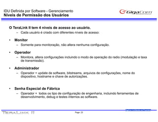 IDU Definida por Software - Gerenciamento
Níveis de Permissão dos Usuários


   O TeraLink II tem 4 níveis de acesso ao usuário.
       – Cada usuário é criado com diferentes níveis de acesso:

   •   Monitor
       – Somente para monitoração, não altera nenhuma configuração.

   •   Operador
       – Monitora, altera configurações incluindo o modo de operação do radio (modulação e taxa
         de transmissão).

   •   Administrador
       – Operador + update de software, bitstreams, arquivos de configurações, nome do
         dispositivo, hostname e chave de autorizações.


   •   Senha Especial de Fábrica
       – Operador + todos os tipo de configuração de engenharia, incluindo ferramentas de
         desenvolvimento, debug e testes internos ao software.


                                                                                GigaCom Confidential and Proprietary
                                              Page 23
 