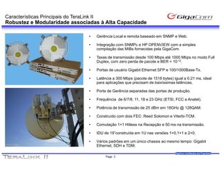 Características Principais do TeraLink II
Robustez e Modularidade associadas à Alta Capacidade

                                       •    Gerência Local e remota baseado em SNMP e Web.

                                       •    Integração com SNMPc e HP OPENVIEW com a simples
                                            compilação das MIBs fornecidas pela GigaCom.

                                       •    Taxas de transmissão desde 100 Mbps até 1000 Mbps no modo Full
                                            Duplex, com zero perda de pacote e BER < 10-12.

                                       •    Portas de usuário Gigabit Ethernet SFP e 100/1000Base-Tx.

                                       •    Latência a 300 Mbps (pacote de 1518 bytes) igual a 0.21 ms, ideal
                                            para aplicações que precisam de baixíssimas latências.

                                       •    Porta de Gerência separadas das portas de produção.

                                       •    Frequência de 6/7/8, 11, 18 e 23 GHz (ETSI, FCC e Anatel).

                                       •    Potência de transmissão de 25 dBm em 18GHz @ 128QAM.

                                       •    Construído com dois FEC: Reed Solomon e Viterbi-TCM.
                                                                                    Viterbi TCM.

                                       •    Comutação 1+1 Hitless na Recepção e 50 ms na transmissão.

                                       •    IDU de 19”construída em 1U nas versões 1+0,1+1 e 2+0.

                                       •    Vários padrões em um único chassis ao mesmo tempo: Gigabit
                                            Ethernet, SDH e TDM.
                                                                                        GigaCom Confidential and Proprietary
                                                 Page 3
 