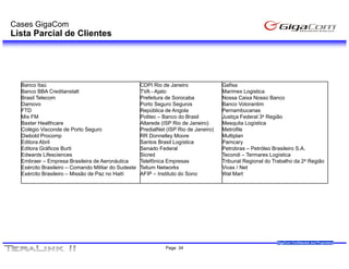 Cases GigaCom
Lista Parcial de Clientes




  Banco It ú
  B       Itaú                                       CDPI Ri d J
                                                           Rio de Janeiro
                                                                        i              Gafisa
                                                                                       G fi
  Banco BBA Creditanstalt                            TVA - Ajato                       Marimex Logistica
  Brasil Telecom                                     Prefeitura de Sorocaba            Nossa Caixa Nosso Banco
  Damovo                                             Porto Seguro Seguros              Banco Votorantim
  FTD                                                República de Angola               Pernambucanas
  Mix FM                                             Politec – Banco do Brasil         Justiça Federal 3a Região
  Baxter Healthcare                                  Altarede (ISP Rio de Janeiro)     Mesquita Logística
  Colégio Visconde de Porto Seguro                   PredialNet (ISP Rio de Janeiro)   Metrofile
  Diebold Procomp                                    RR Donnelley Moore                Multiplan
  Editora Abril                                      Santos Brasil Logística           Pamcary
  Editora Gráficos Burti                             Senado Federal                    Petrobras – Petróleo Brasileiro S.A.
  Edwards Lifesciences                               Sicred                            Tecondi – Termares Logística
  Embraer – Empresa Brasileira de Aeronáutica        Telefônica Empresas               Tribunal Regional do Trabalho da 2a Região
  Exército Brasileiro – Comando Militar do Sudeste   Telium Networks                   Vivax / Net
  Exército Brasileiro – Missão de Paz no Haití       AFIP – Instituto do Sono          Wal Mart




                                                                                                             GigaCom Confidential and Proprietary
                                                               Page 34
 
