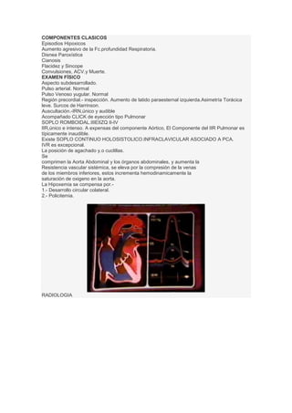 COMPONENTES CLASICOS
Episodios Hipoxicos
Aumento agresivo de la Fc.profundidad Respiratoria.
Disnea Paroxística
Cianosis
Flacidez y Sincope
Convulsiones, ACV.y Muerte.
EXAMEN FÍSICO
Aspecto subdesarrollado.
Pulso arterial. Normal
Pulso Venoso yugular. Normal
Región precordial.- inspección. Aumento de latido paraesternal izquierda.Asimetría Torácica
leve. Surcos de Harrinson.
Auscultación.-IRN,único y audible
Acompañado CLICK de eyección tipo Pulmonar
SOPLO ROMBOIDAL.IIIEIIZQ II-IV
IIR,único e intenso. A expensas del componente Aórtico, El Componente del IIR Pulmonar es
típicamente inaudible.
Existe SOPLO CONTINUO HOLOSISTOLICO.INFRACLAVICULAR ASOCIADO A PCA.
IVR es excepcional.
La posición de agachado y.o cuclillas.
Se
comprimen la Aorta Abdominal y los órganos abdominales, y aumenta la
Resistencia vascular sistémica, se eleva por la compresión de la venas
de los miembros inferiores, estos incrementa hemodinamicamente la
saturación de oxigeno en la aorta.
La Hipoxemia se compensa por.-
1.- Desarrollo circular colateral.
2.- Policitemia.
RADIOLOGIA
 