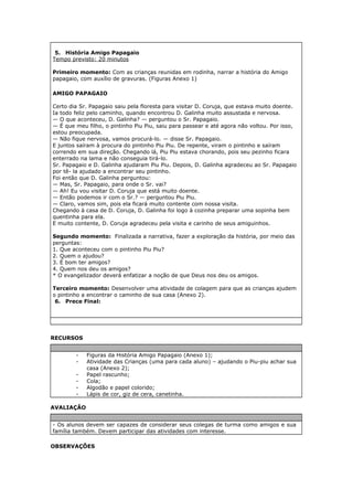 5. História Amigo Papagaio
Tempo previsto: 20 minutos
Primeiro momento: Com as crianças reunidas em rodinha, narrar a história do Amigo
papagaio, com auxílio de gravuras. (Figuras Anexo 1)
AMIGO PAPAGAIO
Certo dia Sr. Papagaio saiu pela floresta para visitar D. Coruja, que estava muito doente.
Ia todo feliz pelo caminho, quando encontrou D. Galinha muito assustada e nervosa.
— O que aconteceu, D. Galinha? — perguntou o Sr. Papagaio.
— É que meu filho, o pintinho Piu Piu, saiu para passear e até agora não voltou. Por isso,
estou preocupada.
— Não fique nervosa, vamos procurá-lo. — disse Sr. Papagaio.
E juntos saíram à procura do pintinho Piu Piu. De repente, viram o pintinho e saíram
correndo em sua direção. Chegando lá, Piu Piu estava chorando, pois seu pezinho ficara
enterrado na lama e não conseguia tirá-lo.
Sr. Papagaio e D. Galinha ajudaram Piu Piu. Depois, D. Galinha agradeceu ao Sr. Papagaio
por tê- la ajudado a encontrar seu pintinho.
Foi então que D. Galinha perguntou:
— Mas, Sr. Papagaio, para onde o Sr. vai?
— Ah! Eu vou visitar D. Coruja que está muito doente.
— Então podemos ir com o Sr.? — perguntou Piu Piu.
— Claro, vamos sim, pois ela ficará muito contente com nossa visita.
Chegando à casa de D. Coruja, D. Galinha foi logo à cozinha preparar uma sopinha bem
quentinha para ela.
E muito contente, D. Coruja agradeceu pela visita e carinho de seus amiguinhos.
Segundo momento: Finalizada a narrativa, fazer a exploração da história, por meio das
perguntas:
1. Que aconteceu com o pintinho Piu Piu?
2. Quem o ajudou?
3. É bom ter amigos?
4. Quem nos deu os amigos?
* O evangelizador deverá enfatizar a noção de que Deus nos deu os amigos.
Terceiro momento: Desenvolver uma atividade de colagem para que as crianças ajudem
o pintinho a encontrar o caminho de sua casa (Anexo 2).
6. Prece Final:
RECURSOS
- Figuras da História Amigo Papagaio (Anexo 1);
- Atividade das Crianças (uma para cada aluno) – ajudando o Piu-piu achar sua
casa (Anexo 2);
- Papel rascunho;
- Cola;
- Algodão e papel colorido;
- Lápis de cor, giz de cera, canetinha.
AVALIAÇÃO
- Os alunos devem ser capazes de considerar seus colegas de turma como amigos e sua
família também. Devem participar das atividades com interesse.
OBSERVAÇÕES
 