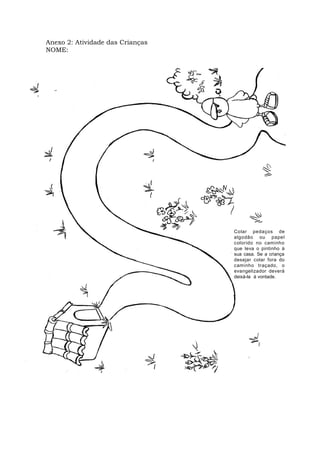 Anexo 2: Atividade das Crianças
NOME:
ANEXO 3
MÓDULOIII:CONDUTA ESPÍRITA-VIVÊNCIA EVANGÉLICA
MATERNAL
PLANODEAULANº6
ATIVIDADEPEDAGÓGICA
Colar pedaços de
algodão ou papel
colorido no caminho
que leva o pintinho à
sua casa. Se a criança
desejar colar fora do
caminho traçado, o
evangelizador deverá
deixá-la à vontade.
 