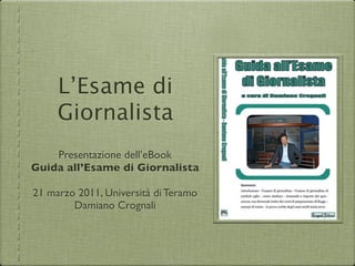 L’Esame di
     Giornalista
    Presentazione dell’eBook
Guida all’Esame di Giornalista

21 marzo 2011, Università di Teramo
        Damiano Crognali
 