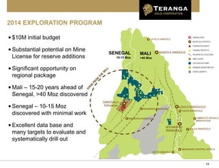 11
2014 EXPLORATION PROGRAM
•$10M initial budget
•Substantial potential on Mine
License for reserve additions
•Significant opportunity on
regional package
•Mali – 15-20 years ahead of
Senegal, >40 Moz discovered
•Senegal – 10-15 Moz
discovered with minimal work
•Excellent data base and
many targets to evaluate and
systematically drill out
YATELA IAMGOLD
SADIOLA IAMGOLD
SABODALA
TERANGA LOULO RANDGOLD
MASSAWA RANDGOLD
YALEA RANDGOLD
TABAKOTO SEGALA
ENDEAVOUR
GOUNKOTO
RANDGOLD
YALEA RANDGOLD
MEDINANDI CENTRAL AFRICA
BOTO IAMGOLD
MALI
+40 Moz
SENEGAL
10-15 Moz
MAKABINGUI BASSARI
 