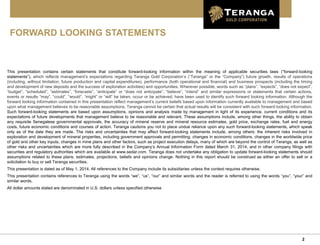 2
FORWARD LOOKING STATEMENTS
This presentation contains certain statements that constitute forward-looking information within the meaning of applicable securities laws (“forward-looking
statements”), which reflects management’s expectations regarding Teranga Gold Corporation’s (“Teranga” or the “Company”) future growth, results of operations
(including, without limitation, future production and capital expenditures), performance (both operational and financial) and business prospects (including the timing
and development of new deposits and the success of exploration activities) and opportunities. Wherever possible, words such as “plans”, “expects”, “does not expect”,
“budget”, “scheduled”, “estimates”, “forecasts”, “anticipate” or “does not anticipate”, “believe”, “intend” and similar expressions or statements that certain actions,
events or results “may”, “could”, “would”, “might” or “will” be taken, occur or be achieved, have been used to identify such forward looking information. Although the
forward looking information contained in this presentation reflect management’s current beliefs based upon information currently available to management and based
upon what management believes to be reasonable assumptions, Teranga cannot be certain that actual results will be consistent with such forward looking information.
Such forward-looking statements are based upon assumptions, opinions and analysis made by management in light of its experience, current conditions and its
expectations of future developments that management believe to be reasonable and relevant. These assumptions include, among other things, the ability to obtain
any requisite Senegalese governmental approvals, the accuracy of mineral reserve and mineral resource estimates, gold price, exchange rates, fuel and energy
costs, future economic conditions and courses of action. Teranga cautions you not to place undue reliance upon any such forward-looking statements, which speak
only as of the date they are made. The risks and uncertainties that may affect forward-looking statements include, among others: the inherent risks involved in
exploration and development of mineral properties, including government approvals and permitting, changes in economic conditions, changes in the worldwide price
of gold and other key inputs, changes in mine plans and other factors, such as project execution delays, many of which are beyond the control of Teranga, as well as
other risks and uncertainties which are more fully described in the Company’s Annual Information Form dated March 31, 2014, and in other company filings with
securities and regulatory authorities which are available at www.sedar.com. Teranga does not undertake any obligation to update forward-looking statements should
assumptions related to these plans, estimates, projections, beliefs and opinions change. Nothing in this report should be construed as either an offer to sell or a
solicitation to buy or sell Teranga securities.
This presentation is dated as of May 1, 2014. All references to the Company include its subsidiaries unless the context requires otherwise.
This presentation contains references to Teranga using the words “we”, “us”, “our” and similar words and the reader is referred to using the words “you”, “your” and
similar words.
All dollar amounts stated are denominated in U.S. dollars unless specified otherwise
 