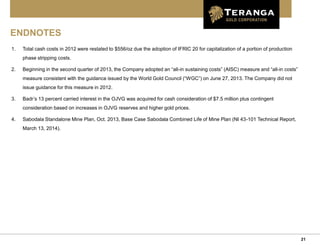21
ENDNOTES
1. Total cash costs in 2012 were restated to $556/oz due the adoption of IFRIC 20 for capitalization of a portion of production
phase stripping costs.
2. Beginning in the second quarter of 2013, the Company adopted an “all-in sustaining costs” (AISC) measure and “all-in costs”
measure consistent with the guidance issued by the World Gold Council (“WGC”) on June 27, 2013. The Company did not
issue guidance for this measure in 2012.
3. Badr’s 13 percent carried interest in the OJVG was acquired for cash consideration of $7.5 million plus contingent
consideration based on increases in OJVG reserves and higher gold prices.
4. Sabodala Standalone Mine Plan, Oct. 2013, Base Case Sabodala Combined Life of Mine Plan (NI 43-101 Technical Report,
March 13, 2014).
 