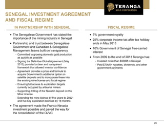 25
FISCAL REGIME
SENEGAL INVESTMENT AGREEMENT
AND FISCAL REGIME
• The Senegalese Government has stated the
importance of the mining industry in Senegal
• Partnership and trust between Senegalese
Government and Canadian & Senegalese
Management teams built on transparency
- Committed to growing domestic gold production
as quickly as possible
- Signing the Definitive Global Agreement (May
2013) provided a clear and transparent
framework that allowed investor confidence
- Agreement provides a price and formula to
acquire Government’s additional option on
satellite deposits and to incorporate these into
the existing mine license and fiscal regime
- Ensuring full access to exploration targets
currently occupied by artisanal miners
- Supporting drilling of the Niakafiri deposit on the
Mine License
- Extending the mine license by five years to 2022
and five key exploration licenses by 18 months
• The agreement made the Franco-Nevada
investment possible and paved the way for
the consolidation of the OJVG
IN PARTNERSHIP WITH SENEGAL
• 5% government royalty
• 25% corporate income tax after tax holiday
ends in May 2015
• 10% Government of Senegal free-carried
interest
• From 2009 to the end of 2013 Teranga has:
- Invested more than $500M in Senegal
- Paid $70M in royalties, dividends, and other
government payments
 
