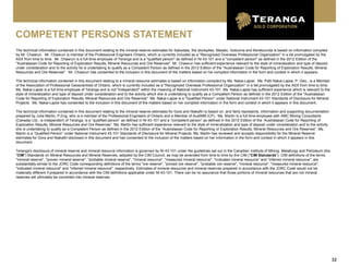 32
The technical information contained in this document relating to the mineral reserve estimates for Sabodala, the stockpiles, Masato, Golouma and Kerekounda is based on information compiled
by Mr. Chawrun. Mr. Chawrun is member of the Professional Engineers Ontario, which is currently included as a "Recognized Overseas Professional Organization" in a list promulgated by the
ASX from time to time. Mr. Chawrun is a full-time employee of Teranga and is a "qualified person" as defined in NI 43-101 and a "competent person" as defined in the 2012 Edition of the
"Australasian Code for Reporting of Exploration Results, Mineral Resources and Ore Reserves". Mr. Chawrun has sufficient experience relevant to the style of mineralization and type of deposit
under consideration and to the activity he is undertaking to qualify as a Competent Person as defined in the 2012 Edition of the "Australasian Code for Reporting of Exploration Results, Mineral
Resources and Ore Reserves". Mr. Chawrun has consented to the inclusion in this document of the matters based on his compiled information in the form and context in which it appears.
The technical information contained in this document relating to a mineral resource estimates is based on information compiled by Ms. Nakai-Lajoie. Ms. Patti Nakai-Lajoie, P. Geo., is a Member
of the Association of Professional Geoscientists of Ontario, which is currently included as a "Recognized Overseas Professional Organization" in a list promulgated by the ASX from time to time.
Ms. Nakai-Lajoie is a full time employee of Teranga and is not "independent" within the meaning of National Instrument 43-101. Ms. Nakai-Lajoie has sufficient experience which is relevant to the
style of mineralization and type of deposit under consideration and to the activity which she is undertaking to qualify as a Competent Person as defined in the 2012 Edition of the "Australasian
Code for Reporting of Exploration Results, Mineral Resources and Ore Reserves". Ms. Nakai-Lajoie is a "Qualified Person" under National Instrument 43-101 Standards of Disclosure for Mineral
Projects. Ms. Nakai-Lajoie has consented to the inclusion in this document of the matters based on her compiled information in the form and context in which it appears in this document.
The technical information contained in this document relating to the mineral reserve estimates for Gora and Niakafiri is based on, and fairly represents, information and supporting documentation
prepared by Julia Martin, P.Eng. who is a member of the Professional Engineers of Ontario and a Member of AusIMM (CP). Ms. Martin is a full time employee with AMC Mining Consultants
(Canada) Ltd., is independent of Teranga, is a “qualified person” as defined in NI 43-101 and a “competent person” as defined in the 2012 Edition of the “Australasian Code for Reporting of
Exploration Results, Mineral Resources and Ore Reserves”. Ms. Martin has sufficient experience relevant to the style of mineralization and type of deposit under consideration and to the activity
she is undertaking to qualify as a Competent Person as defined in the 2012 Edition of the “Australasian Code for Reporting of Exploration Results, Mineral Resources and Ore Reserves”. Ms.
Martin is a “Qualified Person” under National Instrument 43-101 Standards of Disclosure for Mineral Projects. Ms. Martin has reviewed and accepts responsibility for the Mineral Reserve
estimates for Gora and Niakafiri disclosed in this document and has consented to the inclusion of the matters based on her information in the form and context in which it appears in this
document.
Teranga's disclosure of mineral reserve and mineral resource information is governed by NI 43-101 under the guidelines set out in the Canadian Institute of Mining, Metallurgy and Petroleum (the
"CIM") Standards on Mineral Resources and Mineral Reserves, adopted by the CIM Council, as may be amended from time to time by the CIM ("CIM Standards"). CIM definitions of the terms
"mineral reserve", "proven mineral reserve", "probable mineral reserve", "mineral resource", "measured mineral resource", "indicated mineral resource" and "inferred mineral resource", are
substantially similar to the JORC Code corresponding definitions of the terms "ore reserve", "proved ore reserve", "probable ore reserve", "mineral resource", "measured mineral resource",
"indicated mineral resource" and "inferred mineral resource", respectively. Estimates of mineral resources and mineral reserves prepared in accordance with the JORC Code would not be
materially different if prepared in accordance with the CIM definitions applicable under NI 43-101. There can be no assurance that those portions of mineral resources that are not mineral
reserves will ultimately be converted into mineral reserves.
COMPETENT PERSONS STATEMENT
 
