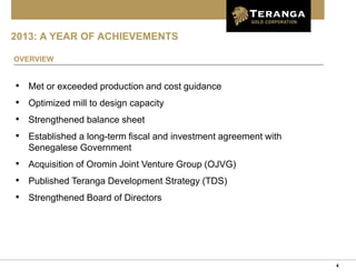 4
2013: A YEAR OF ACHIEVEMENTS
OVERVIEW
• Met or exceeded production and cost guidance
• Optimized mill to design capacity
• Strengthened balance sheet
• Established a long-term fiscal and investment agreement with
Senegalese Government
• Acquisition of Oromin Joint Venture Group (OJVG)
• Published Teranga Development Strategy (TDS)
• Strengthened Board of Directors
 
