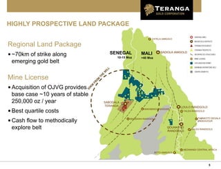 5
HIGHLY PROSPECTIVE LAND PACKAGE
Regional Land Package
•~70km of strike along
emerging gold belt
Mine License
•Acquisition of OJVG provides
base case ~10 years of stable
250,000 oz / year
•Best quartile costs
•Cash flow to methodically
explore belt
YATELA IAMGOLD
SADIOLA IAMGOLD
SABODALA
TERANGA LOULO RANDGOLD
MASSAWA RANDGOLD
YALEA RANDGOLD
TABAKOTO SEGALA
ENDEAVOUR
GOUNKOTO
RANDGOLD
YALEA RANDGOLD
MEDINANDI CENTRAL AFRICA
BOTO IAMGOLD
MALI
+40 Moz
SENEGAL
10-15 Moz
MAKABINGUI BASSARI
 