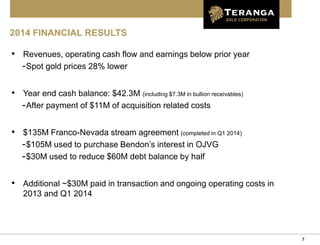 7
2014 FINANCIAL RESULTS
• Revenues, operating cash flow and earnings below prior year
-Spot gold prices 28% lower
• Year end cash balance: $42.3M (including $7.3M in bullion receivables)
-After payment of $11M of acquisition related costs
• $135M Franco-Nevada stream agreement (completed in Q1 2014)
-$105M used to purchase Bendon’s interest in OJVG
-$30M used to reduce $60M debt balance by half
• Additional ~$30M paid in transaction and ongoing operating costs in
2013 and Q1 2014
 