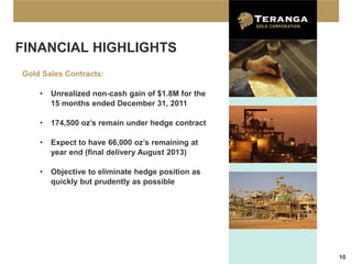 FINANCIAL HIGHLIGHTS
Gold Sales Contracts:

    •   Unrealized non-cash gain of $1.8M for the
        15 months ended December 31, 2011

    •   174,500 oz’s remain under hedge contract

    •   Expect to have 66,000 oz’s remaining at
        year end (final delivery August 2013)

    •   Objective to eliminate hedge position as
        quickly but prudently as possible




                                                    10
 