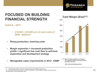 FOCUSED ON BUILDING                                                                                       Cash Margin ($/oz)(2,3)
FINANCIAL STRENGTH                                                                                 1200



Outlook – 2012                                                                                     1000



                                                                                                    800
           •     210,000 – 225,000 oz’s at cash costs of
                 $600 - $650/oz(1)
                                                                                                    600



  •     Rising production, lowering costs                                                           400



                                                                                                    200
  •     Margin expansion + increased production
        profile = significant free cash flow to self-fund                                             0
        exploration and development strategy                                                                2011         2012        2013*        2014


                                                                                                           Rate of margin expansion is a function
                                                                                                           of increasing production through regional
  •     Manageable capex requirements in 2012: $30M*                                                       exploration success

                                                                                                           *After eliminating hedge position



(1) This production target is based on existing proven and probable reserves only.
(2) Assumes $1600/oz gold price and cash cost of $625/oz (3) Non-Deferred Hedge Schedule page 39                                                         12
*Excluding Mine License exploration costs
 