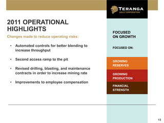 2011 OPERATIONAL
HIGHLIGHTS                                         FOCUSED
Changes made to reduce operating risks:            ON GROWTH

 •   Automated controls for better blending to
                                                   FOCUSED ON:
     increase throughput

 •   Second access ramp to the pit                 GROWING
                                                   RESERVES
 •   Revised drilling, blasting, and maintenance
     contracts in order to increase mining rate    GROWING
                                                   PRODUCTION
 •   Improvements to employee compensation
                                                   FINANCIAL
                                                   STRENGTH




                                                                 13
 
