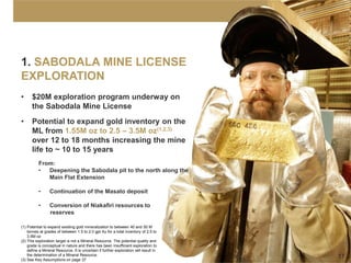 1. SABODALA MINE LICENSE
EXPLORATION
•     $20M exploration program underway on
      the Sabodala Mine License
•     Potential to expand gold inventory on the
      ML from 1.55M oz to 2.5 – 3.5M oz(1,2,3)
      over 12 to 18 months increasing the mine
      life to ~ 10 to 15 years
          From:
          •  Deepening the Sabodala pit to the north along the
             Main Flat Extension

          •      Continuation of the Masato deposit

          •      Conversion of Niakafiri resources to
                 reserves

(1) Potential to expand existing gold mineralization to between 40 and 50 M
    tonnes at grades of between 1.5 to 2.0 gpt Au for a total inventory of 2.5 to
    3.5M oz
(2) This exploration target is not a Mineral Resource. The potential quality and
    grade is conceptual in nature and there has been insufficient exploration to
    define a Mineral Resource. It is uncertain if further exploration will result in
    the determination of a Mineral Resource.                                           17
(3) See Key Assumptions on page 37
 