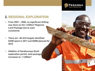 2. REGIONAL EXPLORATION
•   From 2007 – 2009, no significant drilling
    was done on the 1,455km2 Regional
    Land Package due to cash
    constraints


•   There are ~40 drill targets identified;
    $32M spent in 2011 and $20M planned for
    2012


•   Addition of Garaboureya North
    exploration permit, land package
    increases to ~1,500km2




                                                26
 