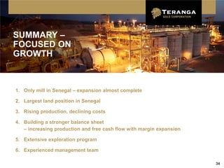 SUMMARY –
FOCUSED ON
GROWTH



1. Only mill in Senegal – expansion almost complete

2. Largest land position in Senegal

3. Rising production, declining costs

4. Building a stronger balance sheet
   – increasing production and free cash flow with margin expansion

5. Extensive exploration program

6. Experienced management team

                                                                      34
 