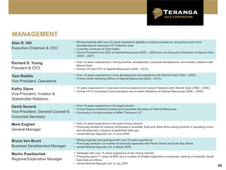 MANAGEMENT
Alan R. Hill                        • Mining engineer with over 20 years experience globally in project evaluations, acquisitions and mine
                                      development as Executive VP of Barrick Gold
Executive Chairman & CEO            • Currently a Director of Gold Fields
                                    • Former President and CEO of Gabriel Resources (2005 – 2009) and non-Executive Chairman of Alamos Gold
                                      (2004 – 2007)

Richard S. Young                    • Over 10 years experience in mining finance, development, corporate development, and investor relations with
                                      Barrick Gold
President & CFO                     • Former VP and CFO of Gabriel Resources (2005 – 2010)

Yani Roditis                        • Over 10 years experience in mine development and operations with Barrick Gold (1994 – 2005)
                                    • Former Chief Operating Officer of Gabriel Resources (2005 – 2010)
Vice President, Operations

Kathy Sipos                         • 10 years experience in Corporate Communications and Investor Relations with Barrick Gold (1996 – 2006)
                                    • Former VP of Corporate Communications and Investor Relations of Gabriel Resources (2006 – 2009)
Vice President, Investor &
Stakeholder Relations

David Savarie                       • Over 10 years experience in the legal industry
                                    • Former Deputy General Counsel and Corporate Secretary of Gabriel Resources
Vice President, General Counsel &   • Previously in private practice at Miller Thomson LLP
Corporate Secretary

Mark English                        • Over 24 years experience in the gold mining industry
                                    • Previously worked for several companies in Australia, East and West Africa being involved in operating mines
General Manager                       and development, inclusive of greenfield start-ups
                                    • Joined Mineral Deposits Ltd. in June 2006

Bruce Van Brunt                     • Mining engineer and geologist with over 20 years experience
                                    • Previously worked in a number of technical capacities with Placer Dome and Echo Bay Mines
Business Development Manager        • Joined Mineral Deposits Ltd. in March 2006

Martin Pawlitschek                  • Geologist with over 15 years experience in the mining industry
                                    • Previously spent 11 years at BHP and a number of smaller exploration companies, working in Australia, South
Regional Exploration Manager          East Asia and Africa
                                    • Joined Mineral Deposits Ltd. in July 2007
                                                                                                                                                     40
 