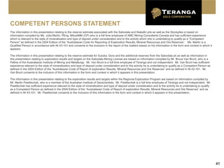 COMPETENT PERSONS STATEMENT
The information in this presentation relating to the reserve estimate associated with the Sabodala and Niakafiri pits as well as the Stockpiles is based on
information compiled by Ms. Julia Martin, PEng, MAusIMM (CP) who is a full time employee of AMC Mining Consultants Canada and has sufficient experience
which is relevant to the style of mineralisation and type of deposit under consideration and to the activity which she is undertaking to qualify as a "Competent
Person" as defined in the 2004 Edition of the “Australasian Code for Reporting of Exploration Results, Mineral Resources and Ore Reserves”. Ms. Martin is a
Qualified Person in accordance with NI 43-101 and consents to the inclusion in the report of the matters based on his information in the form and context in which it
appears.

The information in this presentation relating to the reserve estimate for Sutuba, Gora and the additional reserves from the Sabodala pit as well as information in
this presentation relating to exploration results and targets on the Sabodala Mining License are based on information compiled by Mr. Bruce Van Brunt, who is a
Fellow of the Australasian Institute of Mining and Metallurgy. Mr. Van Brunt is a full time employee of Teranga and not independent. Mr. Van Brunt has sufficient
experience relevant to the style of mineralization and type of deposit under consideration and to the activity he is undertaking to qualify as a Competent Person as
defined in the 2004 Edition of the “Australasian Code of Report of exploration Results, Mineral Resources and Ore Reserves” and as defined in NI 43-101. Mr.
Van Brunt consents to the inclusion of this information in the form and context in which it appears in this presentation.

The information in this presentation relating to the exploration results and targets within the Regional Exploration Program are based on information compiled by
Mr. Martin Pawlitschek, who is a member of the Australian Institute of Geoscientists. Mr. Pawlitschek is a full time employee of Teranga and not independent. Mr.
Pawlitschek has sufficient experience relevant to the style of mineralization and type of deposit under consideration and to the activity he is undertaking to qualify
as a Competent Person as defined in the 2004 Edition of the “Australasian Code of Report of exploration Results, Mineral Resources and Ore Reserves” and as
defined in NI 43-101. Mr. Pawlitschek consents to the inclusion of this information in the form and context in which it appears in this presentation.




                                                                                                                                                                         41
 