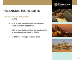 FINANCIAL HIGHLIGHTS
Revenue for the fiscal 2011:
    • $187M

    •   47% of oz’s delivered into the forward
        sales contracts at $846/oz

    •   53% of oz’s delivered into the spot market
        at an average priced of $1,537/oz

    •   $1,213/oz – average realized price




                                                     6
 