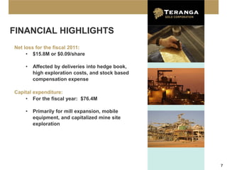FINANCIAL HIGHLIGHTS
Net loss for the fiscal 2011:
     • $15.8M or $0.09/share

    •   Affected by deliveries into hedge book,
        high exploration costs, and stock based
        compensation expense

Capital expenditure:
    • For the fiscal year: $76.4M

    •   Primarily for mill expansion, mobile
        equipment, and capitalized mine site
        exploration




                                                  7
 