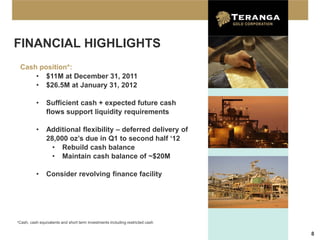 FINANCIAL HIGHLIGHTS
 Cash position*:
     • $11M at December 31, 2011
     • $26.5M at January 31, 2012

          •     Sufficient cash + expected future cash
                flows support liquidity requirements

          •     Additional flexibility – deferred delivery of
                28,000 oz’s due in Q1 to second half ‘12
                  • Rebuild cash balance
                  • Maintain cash balance of ~$20M

          •     Consider revolving finance facility




*Cash, cash equivalents and short term investments including restricted cash


                                                                               8
 