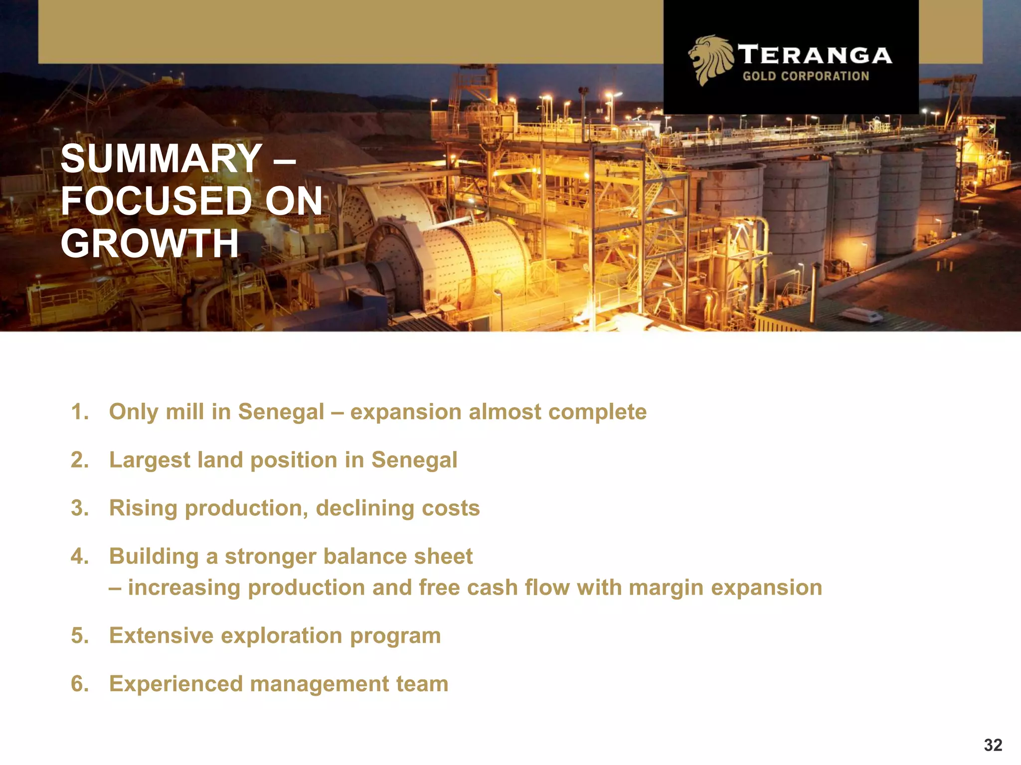SUMMARY –
FOCUSED ON
GROWTH



1. Only mill in Senegal – expansion almost complete

2. Largest land position in Senegal

3. Rising production, declining costs

4. Building a stronger balance sheet
   – increasing production and free cash flow with margin expansion

5. Extensive exploration program

6. Experienced management team

                                                                      32
 