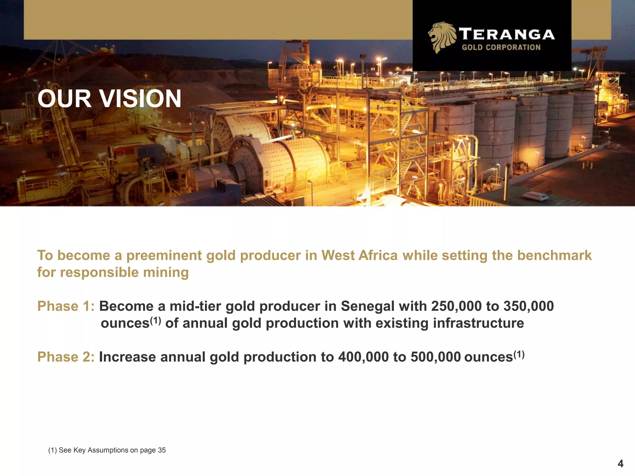 OUR VISION




To become a preeminent gold producer in West Africa while setting the benchmark
for responsible mining

Phase 1: Become a mid-tier gold producer in Senegal with 250,000 to 350,000
         ounces(1) of annual gold production with existing infrastructure

Phase 2: Increase annual gold production to 400,000 to 500,000 ounces(1)




 (1) See Key Assumptions on page 35

                                                                                  4
 