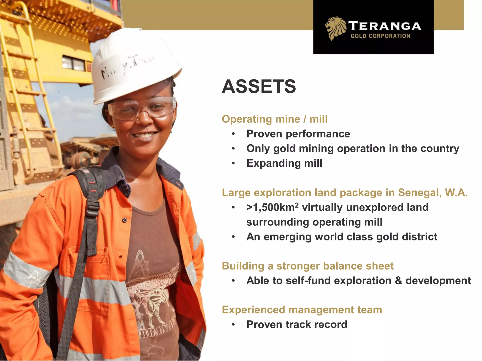 ASSETS
Operating mine / mill
 • Proven performance
 • Only gold mining operation in the country
 • Expanding mill

Large exploration land package in Senegal, W.A.
  • >1,500km2 virtually unexplored land
    surrounding operating mill
  • An emerging world class gold district

Building a stronger balance sheet
 • Able to self-fund exploration & development

Experienced management team
 • Proven track record

                                                  5
 