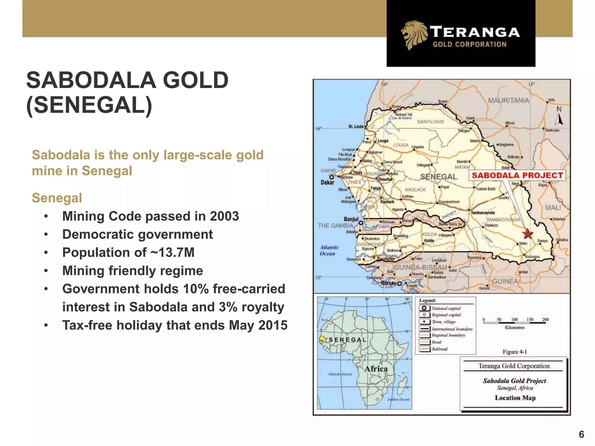 SABODALA GOLD
(SENEGAL)

Sabodala is the only large-scale gold
mine in Senegal

Senegal
 • Mining Code passed in 2003
 • Democratic government
 • Population of ~13.7M
 • Mining friendly regime
 • Government holds 10% free-carried
    interest in Sabodala and 3% royalty
 • Tax-free holiday that ends May 2015




                                          6
 