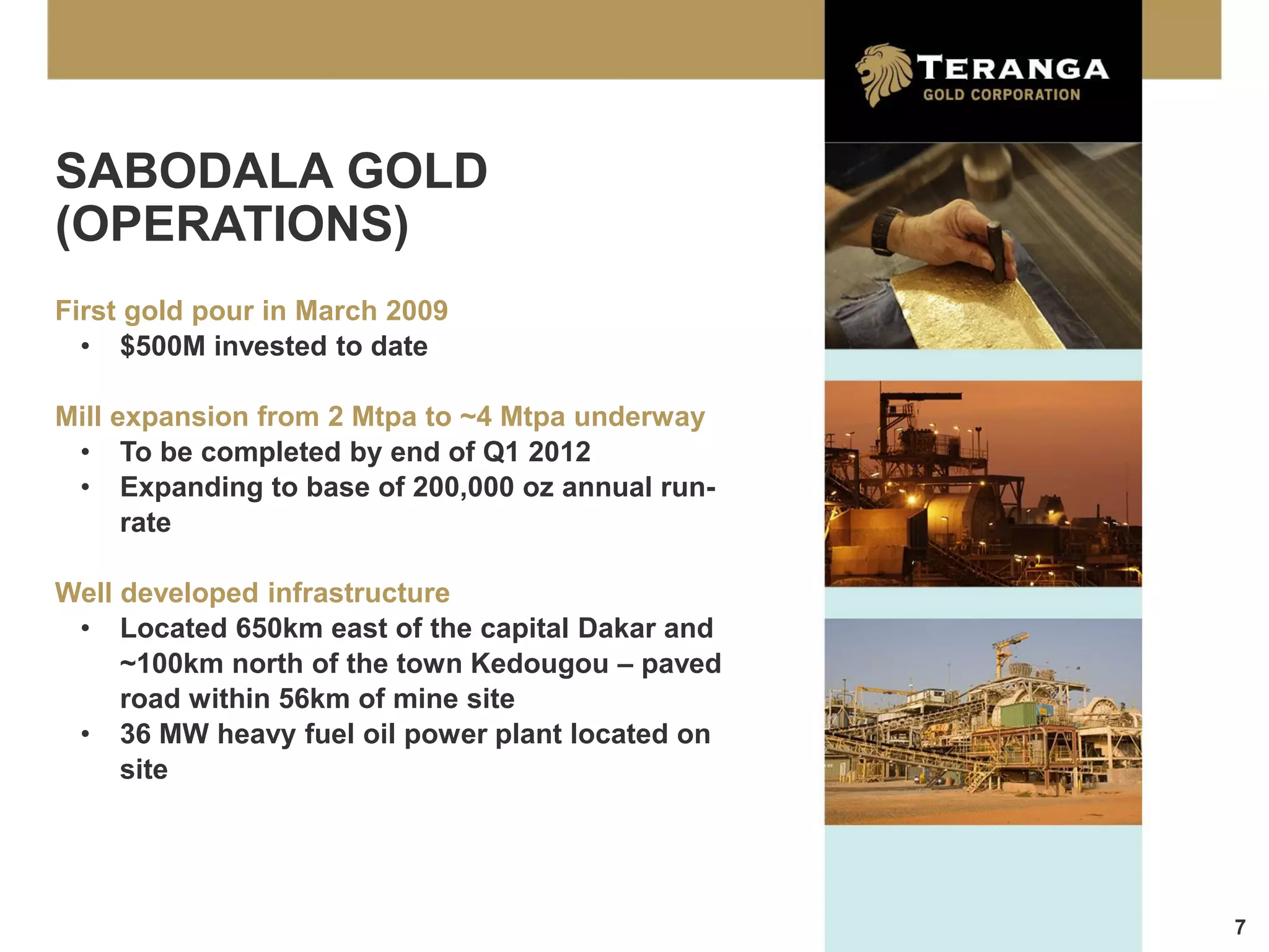 SABODALA GOLD
(OPERATIONS)
First gold pour in March 2009
  • $500M invested to date

Mill expansion from 2 Mtpa to ~4 Mtpa underway
 • To be completed by end of Q1 2012
 • Expanding to base of 200,000 oz annual run-
      rate

Well developed infrastructure
 • Located 650km east of the capital Dakar and
     ~100km north of the town Kedougou – paved
     road within 56km of mine site
 • 36 MW heavy fuel oil power plant located on
     site




                                                 7
 