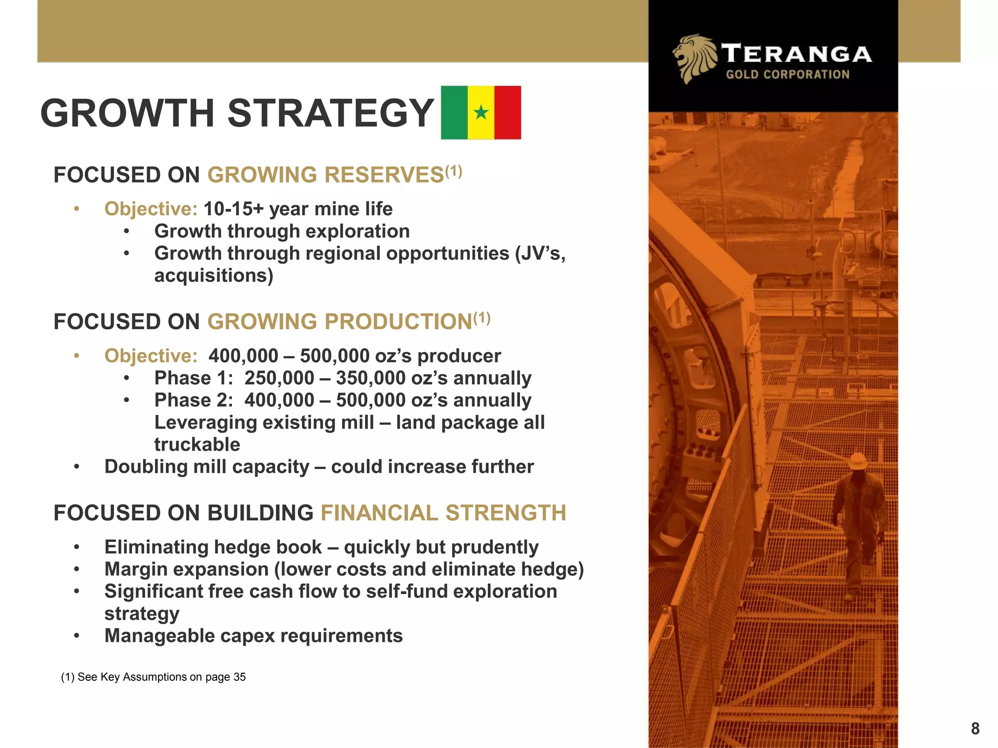 GROWTH STRATEGY
FOCUSED ON GROWING RESERVES(1)
  •    Objective: 10-15+ year mine life
        • Growth through exploration
        • Growth through regional opportunities (JV’s,
            acquisitions)

FOCUSED ON GROWING PRODUCTION(1)
  •    Objective: 400,000 – 500,000 oz’s producer
        • Phase 1: 250,000 – 350,000 oz’s annually
        • Phase 2: 400,000 – 500,000 oz’s annually
            Leveraging existing mill – land package all
            truckable
  •    Doubling mill capacity – could increase further

FOCUSED ON BUILDING FINANCIAL STRENGTH
  •    Eliminating hedge book – quickly but prudently
  •    Margin expansion (lower costs and eliminate hedge)
  •    Significant free cash flow to self-fund exploration
       strategy
  •    Manageable capex requirements
(1) See Key Assumptions on page 35



                                                             8
 