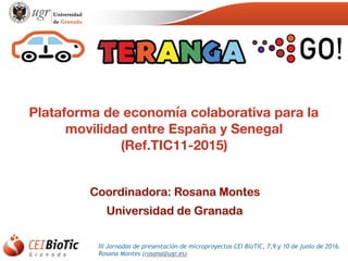 III Jornadas de presentación de microproyectos CEI BioTIC, 7,9 y 10 de junio de 2016.
Rosana Montes (rosana@ugr.es)
Plataforma de economía colaborativa para la
movilidad entre España y Senegal
(Ref.TIC11-2015)
Coordinadora: Rosana Montes
Universidad de Granada
 