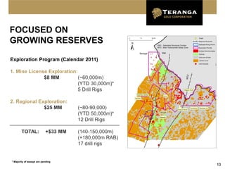 FOCUSED ON
GROWING RESERVES

Exploration Program (Calendar 2011)

1. Mine License Exploration:
              $8 MM          (~60,000m)
                             (YTD 30,000m)*
                             5 Drill Rigs

2. Regional Exploration:
              $25 MM                 (~80-90,000)
                                     (YTD 50,000m)*
                                     12 Drill Rigs

        TOTAL:             +$33 MM   (140-150,000m)
                                     (+180,000m RAB)
                                     17 drill rigs


* Majority of assays are pending
                                                       13
 