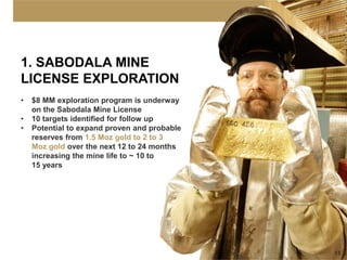 1. SABODALA MINE
LICENSE EXPLORATION
•   $8 MM exploration program is underway
    on the Sabodala Mine License
•   10 targets identified for follow up
•   Potential to expand proven and probable
    reserves from 1.5 Moz gold to 2 to 3
    Moz gold over the next 12 to 24 months
    increasing the mine life to ~ 10 to
    15 years




                                              15
 