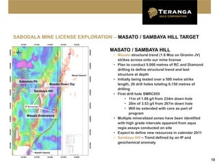 SABODALA MINE LICENSE EXPLORATION – MASATO / SAMBAYA HILL TARGET

                                      MASATO / SAMBAYA HILL
                                       • Masato structural trend (1.6 Moz on Oromin JV)
                                         strikes across onto our mine license
                                       • Plan to conduct 5,000 metres of RC and Diamond
                                         drilling to define structural trend and test
                                         structure at depth
                                       • Initially being tested over a 500 metre strike
  Sabodala Pit
                    Masato Down Dip      length, 20 drill holes totaling 6,150 metres of
                                         drilling
           Sambaya Hill
                                       • First drill hole SMRC055
                                              • 11m of 1.08 g/t from 234m down hole
                                              • 20m of 3.53 g/t from 267m down hole
                                              • Will be extended with core as part of
                                                 program
       Masato Extensions
                                       • Multiple mineralized zones have been identified
                                         with high grade intervals apparent from aqua
                                         regia assays conducted on site
                                       • Expect to define new resources in calendar 2011
                                       • Sambaya Hill – Trend defined by an IP and
                                         geochemical anomaly



                                                                                           18
 