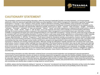 CAUTIONARY STATEMENT
This presentation contains forward looking information, within the meaning of applicable Canadian securities legislation, and forward looking
statements, within the meaning of applicable United States securities legislation, which reflects management’s expectations regarding Teranga Gold
Corporation’s (“Teranga” or the “Company”) future growth, results of operations (including, without limitation, future production and capital
expenditures), performance (both operational and financial) and business prospects (including the timing and development of new deposits and the
success of exploration activities) and opportunities. Wherever possible, words such as “plans”, “expects”, “does not expect”, “budget”, “scheduled”,
“estimates”, “forecasts”, “anticipate” or “does not anticipate”, “believe”, “intend” and similar expressions or statements that certain actions, events or
results “may”, “could”, “would”, “might” or “will” be taken, occur or be achieved, have been used to identify such forward looking information.
Although the forward looking information contained in this presentation reflect management’s current beliefs based upon information currently
available to management and based upon what management believes to be reasonable assumptions, Teranga cannot be certain that actual results will
be consistent with such forward looking information. A number of factors could cause actual results, performance or achievements to differ materially
from the results expressed or implied in the forward looking information, including those listed in the “Risk Factors” section of the prospectus of
Teranga, dated November 11, 2010 (the “Prospectus”). These factors should be considered carefully and prospective investors should not place undue
reliance on the forward looking information. Forward looking information necessarily involves significant known and unknown risks, assumptions and
uncertainties that may cause Teranga’s actual results, performance, prospects and opportunities in future periods to differ materially from those
expressed or implied by such forward looking information. Although Teranga has attempted to identify important risks and factors that could cause
actual actions, events or results to differ materially from those described in the forward looking information, there may be other factors and risks that
cause actions, events or results not to be as anticipated, estimated or intended. There can be no assurance that the forward looking information will
prove to be accurate, as actual results and future events could differ materially from those anticipated in such statements. Accordingly, prospective
investors should not place undue reliance on such forward looking information. Teranga expressly disclaims any intention or obligation to update or
revise any forward looking statements, whether as a result of new information, future events or otherwise, except in accordance with applicable
securities law.

Forward looking information and other information contained herein concerning mineral exploration and management’s general expectations
concerning the mineral exploration industry are based on estimates prepared by management using data from publicly available industry sources as
well as from market research and industry analysis and on assumptions based on data and knowledge of this industry which management believes to
be reasonable. However, this data is inherently imprecise, although generally indicative of relative market positions, market shares and performance
characteristics. While management is not aware of any misstatements regarding any industry data presented herein, mineral exploration involves risks
and uncertainties and industry data is subject to change based on various factors.

In addition, please note that statements relating to “reserves” or “resources” are deemed to be forward looking information as they involve the implied
assessment, based on certain estimates and assumptions, that the resources and reserves described can be profitably mined in the future.




                                                                                                                                                             2
 