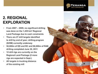 2. REGIONAL
EXPLORATION
•   From 2007 – 2009, no significant drilling
    was done on the 1,455 km2 Regional
    Land Package due to cash constraints
•   There are 27 drill targets identified
    to drill by end of year; drilling program
    ($25M) currently underway
•   50,000m of DD and RC and 98,000m of RAB
    drilling completed June 30, 2011
•   12 drill rigs are currently on the
    Regional Land Package (2 more
    rigs are expected in Sept.)
•   All targets in trucking distance
    of the existing mill


                                                20
 