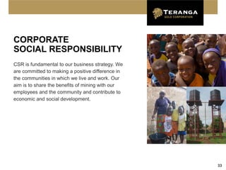CORPORATE
SOCIAL RESPONSIBILITY
CSR is fundamental to our business strategy. We
are committed to making a positive difference in
the communities in which we live and work. Our
aim is to share the benefits of mining with our
employees and the community and contribute to
economic and social development.




                                                   33
 