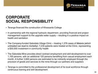 CORPORATE
SOCIAL RESPONSIBILITY
• Teranga financed the construction of Khossanto College

• In partnership with the regional hydraulic department, providing financial and project
  management support to the upgrade water supply – resulting in a positive impact on
  health and sanitation

• The Company-funded Sabodala Village Clinic – treating 1,378 cases of Malaria (which
  untreated can lead to mortality); 7,235 patients were treated at the Clinic, representing
  a $30,000 investment in community health

• The Sabodala Mine provides direct contract employment and skill development to over
  1,100 persons, with an additional 120 persons benefiting from casual employment each
  month. A further 3,600 persons are estimated to be indirectly employed through the
  provision of goods and services to the mine through our partners and suppliers

• Teranga is committed to the professional development of its local workforce through
  continuous training and skill development
                                                                                              34
 