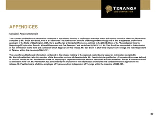 APPENDICES
Competent Persons Statement

The scientific and technical information contained in this release relating to exploration activities within the mining license is based on information
compiled by Mr. Bruce Van Brunt, who is a Fellow with The Australasian Institute of Mining and Metallurgy and is also a registered professional
geologist in the State of Washington, USA. He is qualified as a Competent Person as defined in the 2004 Edition of the "Australasian Code for
Reporting of Exploration Results, Mineral Resources and Ore Reserves" and as defined in NI43- 101. Mr. Van Brunt has consented to the inclusion
of this information in the form and context in which it appears in this release. Mr. Van Brunt is a full-time employee of Teranga and not independent
of Teranga within the meaning of NI43-101.

The scientific and technical information contained in this release relating to the regional exploration is based on information compiled by
Mr. Martin Pawlitschek, who is a member of the Australian Institute of Geoscientists. Mr. Pawlitschek is qualified as a Competent Person as defined
in the 2004 Edition of the "Australasian Code for Reporting of Exploration Results, Mineral Resources and Ore Reserves" and as a Qualified Person
as defined in NI43-101. Mr. Pawlitschek has consented to the inclusion of this information in the form and context in which it appears in this
release. Mr. Pawlitschek is a full-time employee of Teranga and not independent of Teranga within the meaning of NI43-101.




                                                                                                                                                          37
 