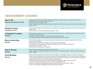 MANAGEMENT & BOARD
Alan R. Hill               • Mining engineer with over 20 years experience globally in project evaluations, acquisitions and mine
                             development as Executive VP of Barrick Gold
Executive Chairman & CEO   • Currently a Director of Gold Fields
                           • Former President and CEO of Gabriel Resources (2005 – 2009) and non-Executive Chairman of Alamos Gold
                             (2004 – 2007)

Richard S. Young           • Over 10 years experience in mining finance, development, corporate development, and investor relations with
                             Barrick Gold
President & CFO            • Former VP and CFO of Gabriel Resources (2005 – 2010)

Christopher R. Lattanzi    • Mining engineer with over 20 years experience in property valuation, scoping, feasibility studies and project
                             monitoring on a global basis
Director                   • Currently a Director of Argonaut Gold and Spanish Mountain Gold
                           • Founding member and former president of Micon International (1988 – 2005)

Oliver Lennox-King         • Over 30 years experience in the mineral resource industry with a wide range of experience in financing,
                             research and marketing
Director                   • Non-Executive Chairman of Fronteer Gold and director of CGX Energy
                           • Instrumental in the formation of Southern Cross Resources (1997), former President of
                             Tiomin Resources (1992 – 1997)
                           • MDL Director not standing for re-election

Alan R. Thomas             • Director/Trustee and CFO of Labrador Iron Ore Royalty
                           • Former Director of Gabriel Resources (2006 – 2010), CFO of ShawCor (2000 – 2006), and CFO of Noranda
Director                     (1987 – 1998)

Frank Wheatley             • Over 25 years experience as a director and senior officer of, and legal counsel to, a number of Canadian
                             public mining companies and has extensive legal and business experience in the mineral industry, particularly
Director                     in the areas of public financing, project debt financing, permitting of large scale mining projects, and strategic
                             mergers and acquisitions in the international minerals industry
                           • Currently the Executive Director, Corporate Affairs and Strategy of Talison Lithium Limited
                           • Currently a director of Lithic Resources Ltd. and Portal Resources Ltd.
                           • Former Vice-President and General Counsel of Gabriel Resources Ltd. (2000 - 2009)
                           • Former Vice President, Legal Affairs of Eldorado Gold Corporation

                                                                                                                                                  40
 