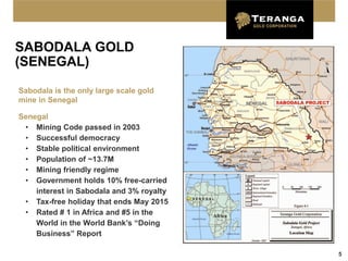 SABODALA GOLD
(SENEGAL)

Sabodala is the only large scale gold
mine in Senegal

Senegal
 • Mining Code passed in 2003
 • Successful democracy
 • Stable political environment
 • Population of ~13.7M
 • Mining friendly regime
 • Government holds 10% free-carried
    interest in Sabodala and 3% royalty
 • Tax-free holiday that ends May 2015
 • Rated # 1 in Africa and #5 in the
    World in the World Bank’s “Doing
    Business” Report

                                          5
 