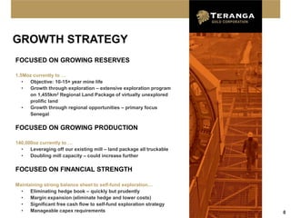 GROWTH STRATEGY
FOCUSED ON GROWING RESERVES

1.5Moz currently to …
   • Objective: 10-15+ year mine life
   • Growth through exploration – extensive exploration program
     on 1,455km2 Regional Land Package of virtually unexplored
     prolific land
   • Growth through regional opportunities – primary focus
     Senegal

FOCUSED ON GROWING PRODUCTION

140,000oz currently to …
  •   Leveraging off our existing mill – land package all truckable
  •   Doubling mill capacity – could increase further

FOCUSED ON FINANCIAL STRENGTH

Maintaining strong balance sheet to self-fund exploration…
  •   Eliminating hedge book – quickly but prudently
  •   Margin expansion (eliminate hedge and lower costs)
  •   Significant free cash flow to self-fund exploration strategy
  •   Manageable capex requirements                                   8
 